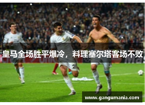 皇马全场胜平爆冷，料理塞尔塔客场不败